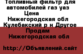 Топливный фильтр для автомобилей газ уаз › Цена ­ 450 - Нижегородская обл., Кулебакский р-н Другое » Продам   . Нижегородская обл.